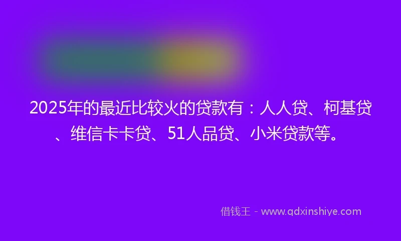 2025年的最近比较火的贷款有：人人贷、柯基贷、维信卡卡贷、51人品贷、小米贷款等。