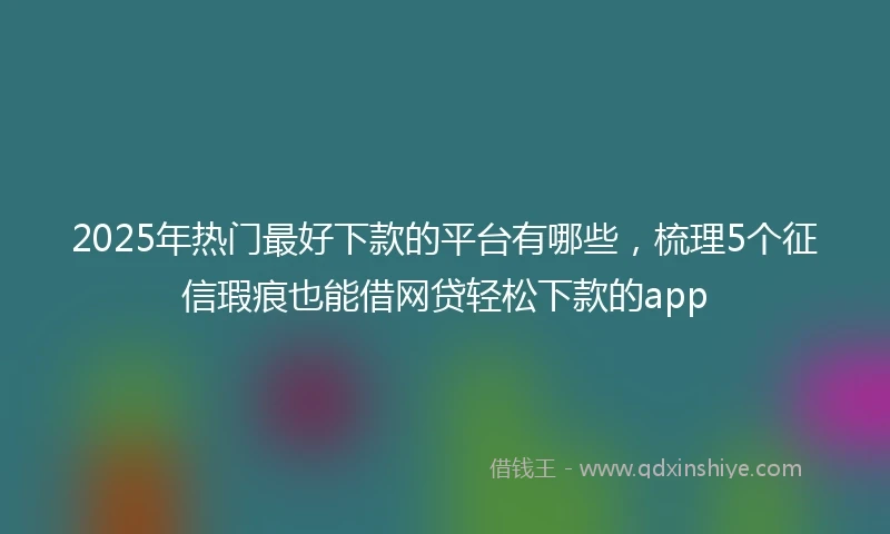 2025年热门最好下款的平台有哪些，梳理5个征信瑕疵也能借网贷轻松下款的app