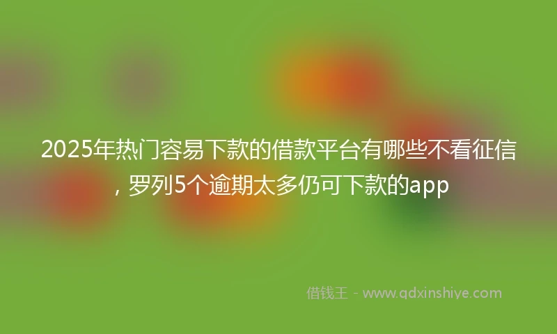 2025年热门容易下款的借款平台有哪些不看征信，罗列5个逾期太多仍可下款的app