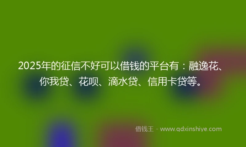 2025年的征信不好可以借钱的平台有：融逸花、你我贷、花呗、滴水贷、信用卡贷等。