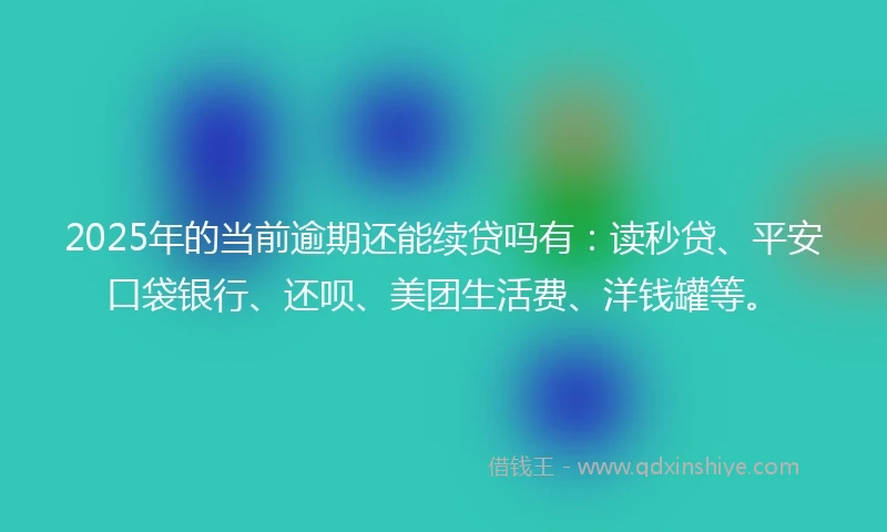 2025年的当前逾期还能续贷吗有：读秒贷、平安口袋银行、还呗、美团生活费、洋钱罐等。