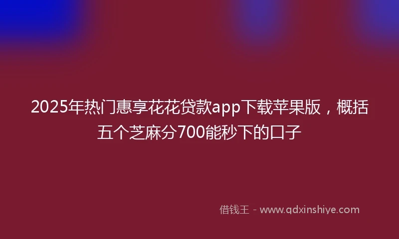 2025年热门惠享花花贷款app下载苹果版，概括五个芝麻分700能秒下的口子