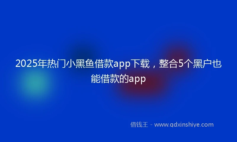 2025年热门小黑鱼借款app下载，整合5个黑户也能借款的app