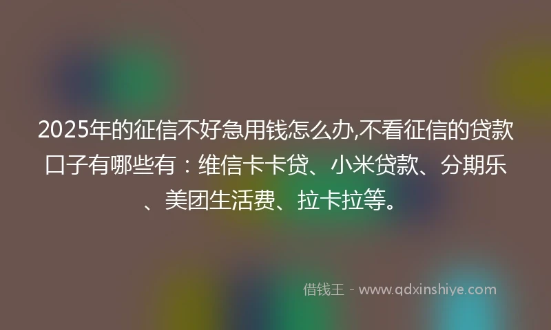 2025年的征信不好急用钱怎么办,不看征信的贷款口子有哪些有：维信卡卡贷、小米贷款、分期乐、美团生活费、拉卡拉等。