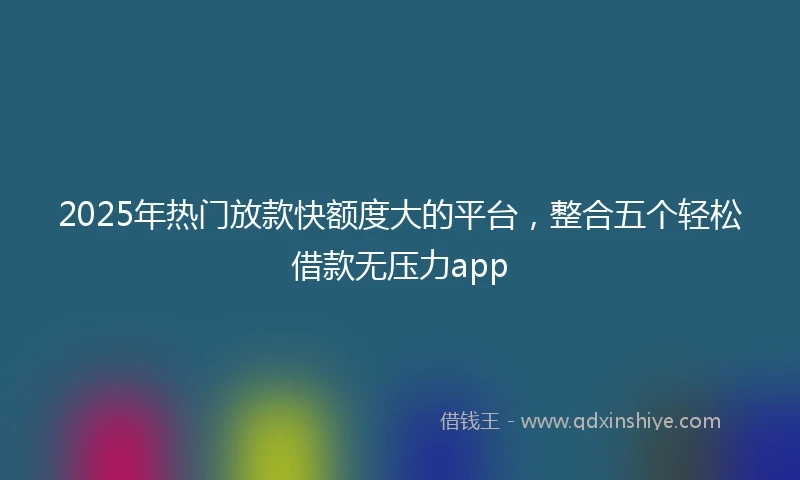 2025年热门放款快额度大的平台，整合五个轻松借款无压力app
