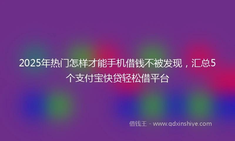 2025年热门怎样才能手机借钱不被发现，汇总5个支付宝快贷轻松借平台
