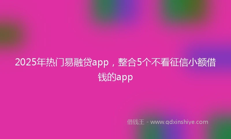 2025年热门易融贷app，整合5个不看征信小额借钱的app
