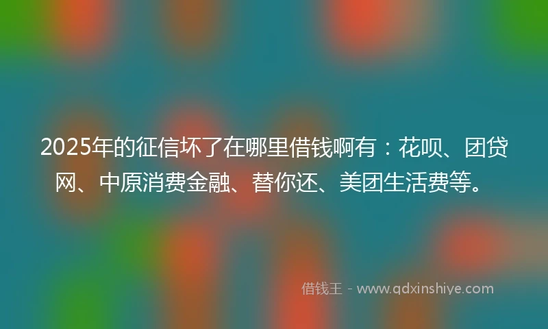 2025年的征信坏了在哪里借钱啊有：花呗、团贷网、中原消费金融、替你还、美团生活费等。