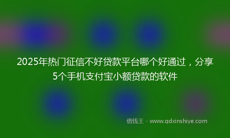 2025年热门征信不好贷款平台哪个好通过，分享5个手机支付宝小额贷款的软件
