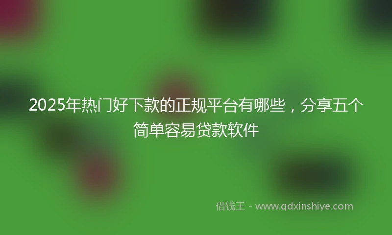 2025年热门好下款的正规平台有哪些，分享五个简单容易贷款软件