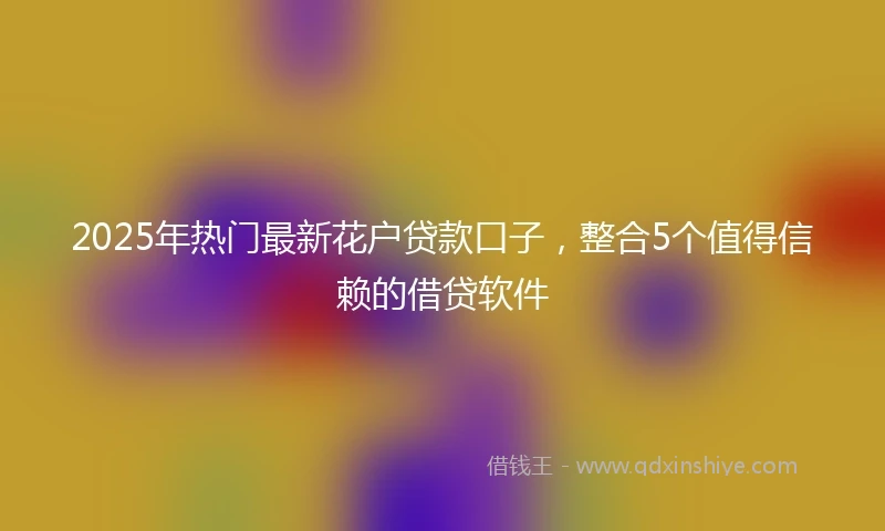 2025年热门最新花户贷款口子，整合5个值得信赖的借贷软件