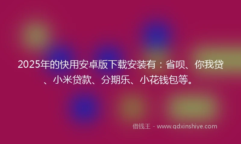 2025年的快用安卓版下载安装有：省呗、你我贷、小米贷款、分期乐、小花钱包等。