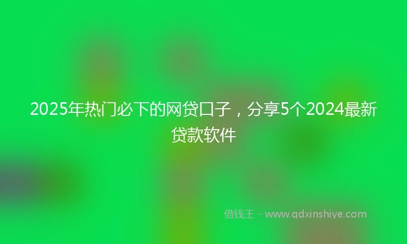 2025年热门必下的网贷口子，分享5个2024最新贷款软件