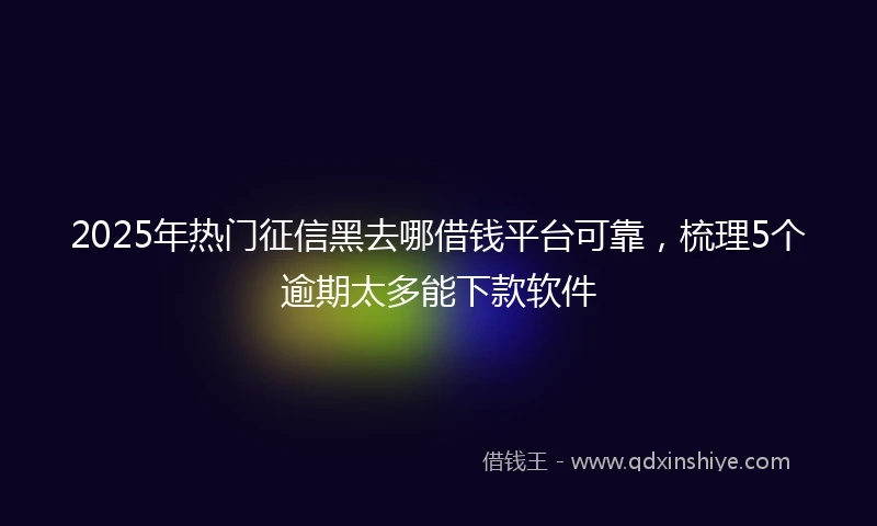 2025年热门征信黑去哪借钱平台可靠，梳理5个逾期太多能下款软件