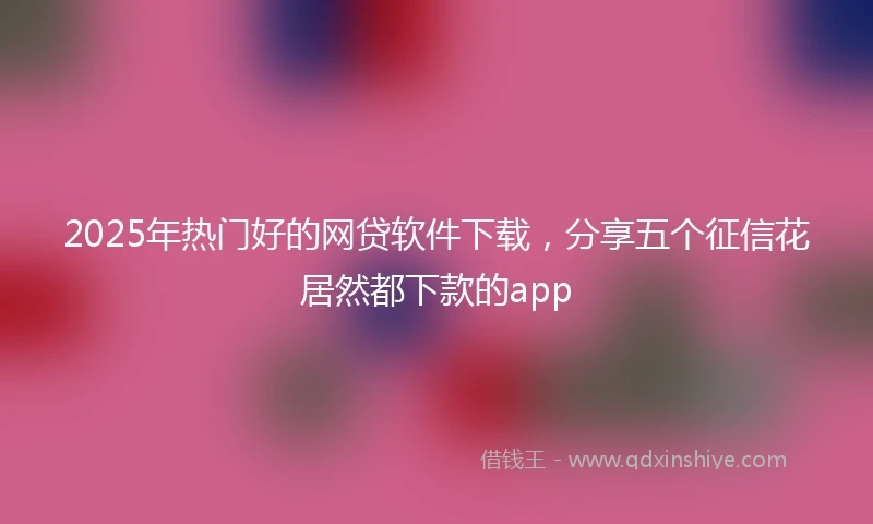 2025年热门好的网贷软件下载，分享五个征信花居然都下款的app