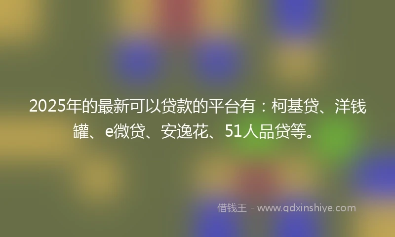 2025年的最新可以贷款的平台有：柯基贷、洋钱罐、e微贷、安逸花、51人品贷等。