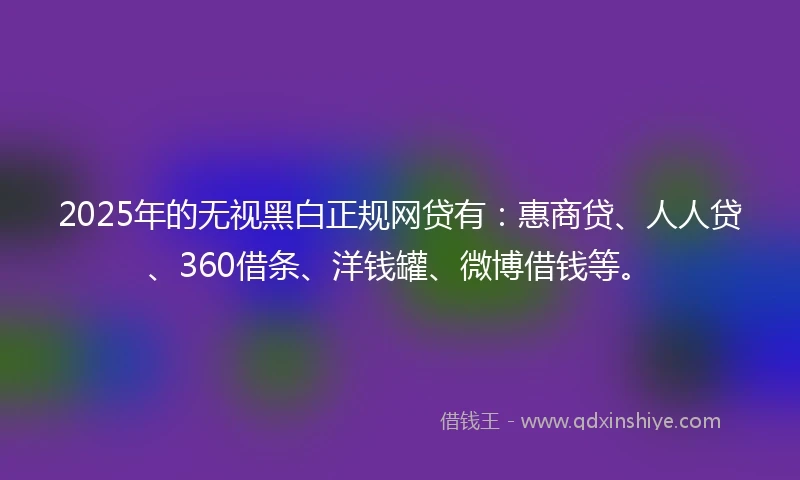 2025年的无视黑白正规网贷有：惠商贷、人人贷、360借条、洋钱罐、微博借钱等。