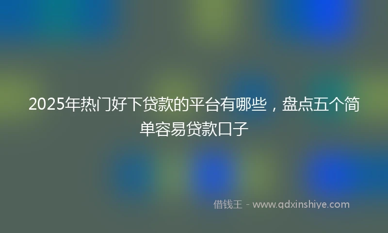 2025年热门好下贷款的平台有哪些，盘点五个简单容易贷款口子