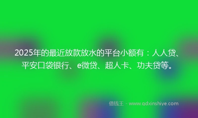 2025年的最近放款放水的平台小额有：人人贷、平安口袋银行、e微贷、超人卡、功夫贷等。