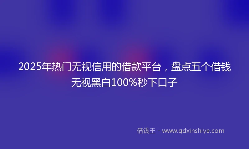 2025年热门无视信用的借款平台，盘点五个借钱无视黑白100%秒下口子