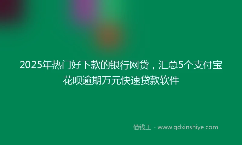 2025年热门好下款的银行网贷，汇总5个支付宝花呗逾期万元快速贷款软件