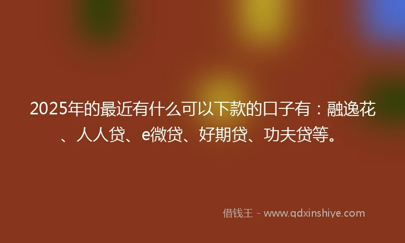 2025年的最近有什么可以下款的口子有：融逸花、人人贷、e微贷、好期贷、功夫贷等。