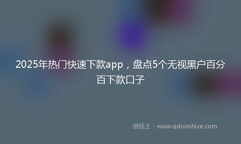 2025年热门快速下款app，盘点5个无视黑户百分百下款口子