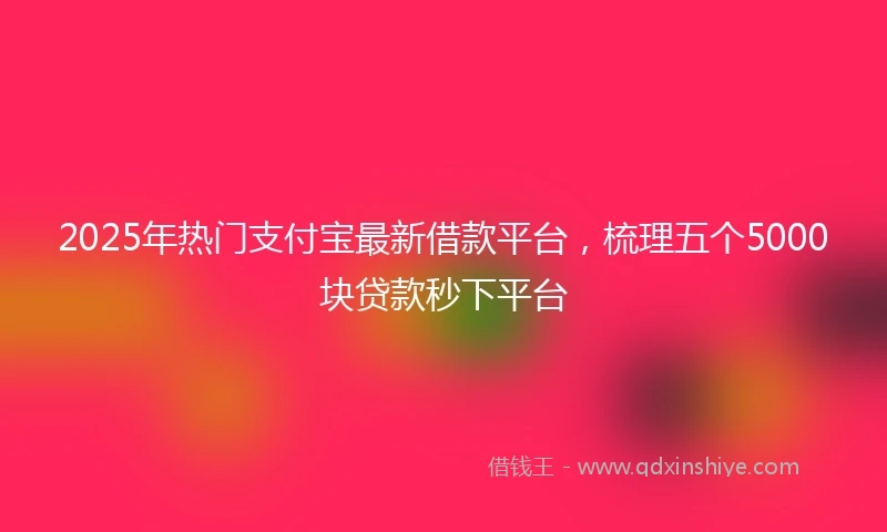 2025年热门支付宝最新借款平台，梳理五个5000块贷款秒下平台