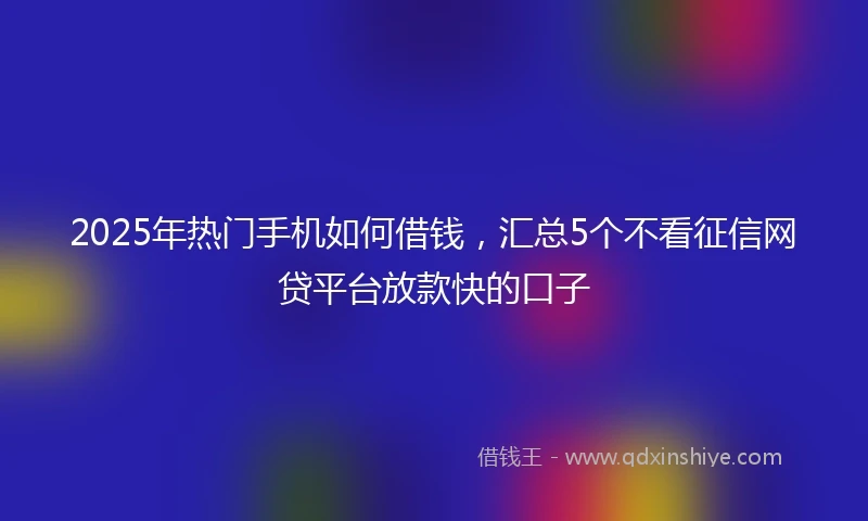 2025年热门手机如何借钱，汇总5个不看征信网贷平台放款快的口子