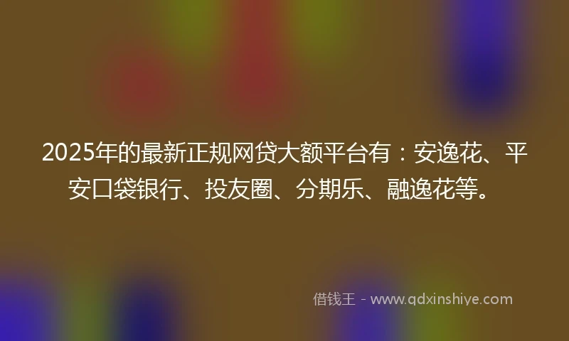2025年的最新正规网贷大额平台有：安逸花、平安口袋银行、投友圈、分期乐、融逸花等。