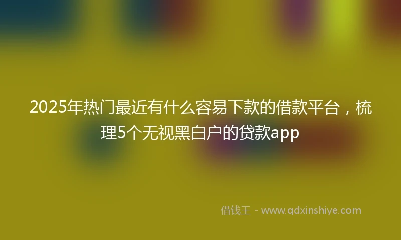 2025年热门最近有什么容易下款的借款平台，梳理5个无视黑白户的贷款app