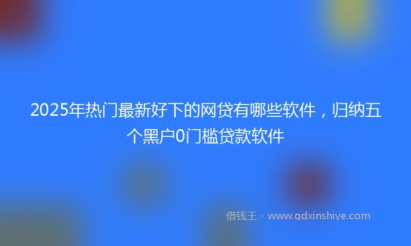 2025年热门最新好下的网贷有哪些软件，归纳五个黑户0门槛贷款软件