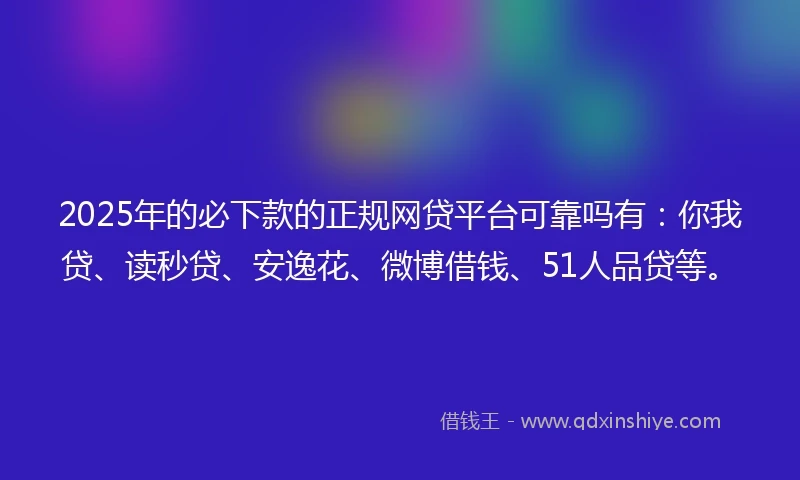 2025年的必下款的正规网贷平台可靠吗有：你我贷、读秒贷、安逸花、微博借钱、51人品贷等。