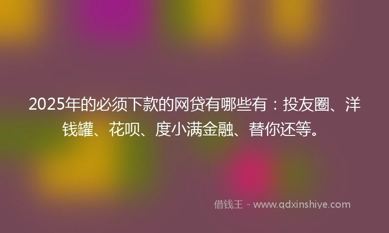 2025年的必须下款的网贷有哪些有：投友圈、洋钱罐、花呗、度小满金融、替你还等。
