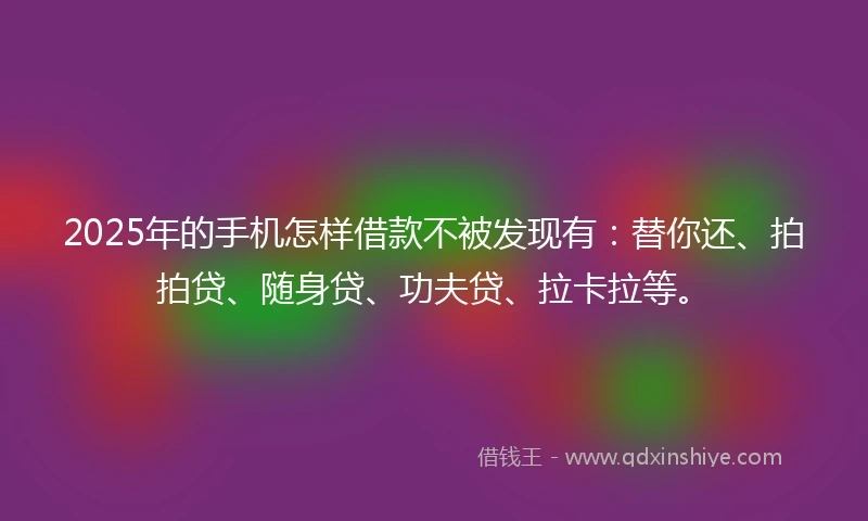 2025年的手机怎样借款不被发现有：替你还、拍拍贷、随身贷、功夫贷、拉卡拉等。