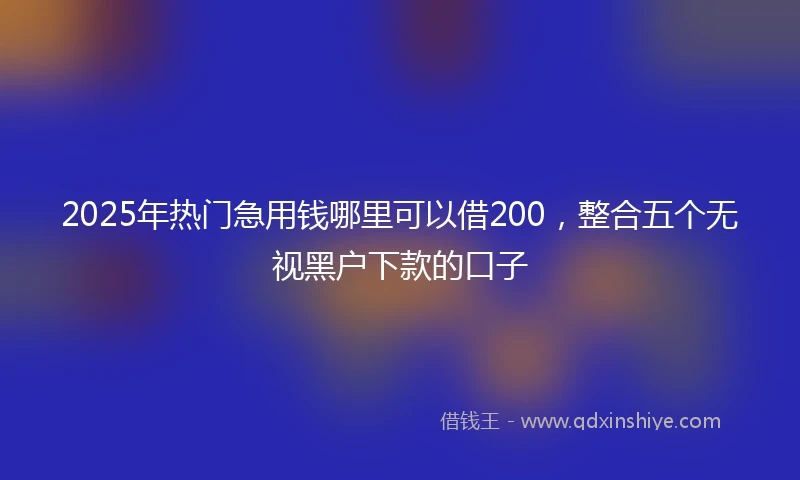 2025年热门急用钱哪里可以借200，整合五个无视黑户下款的口子