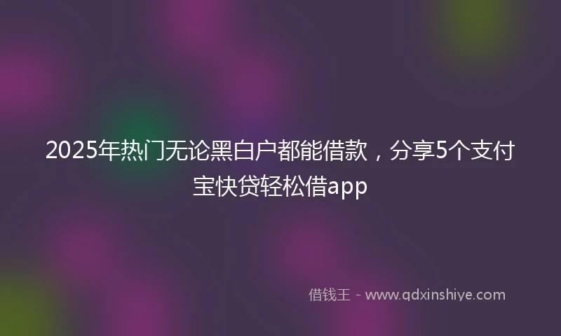 2025年热门无论黑白户都能借款，分享5个支付宝快贷轻松借app