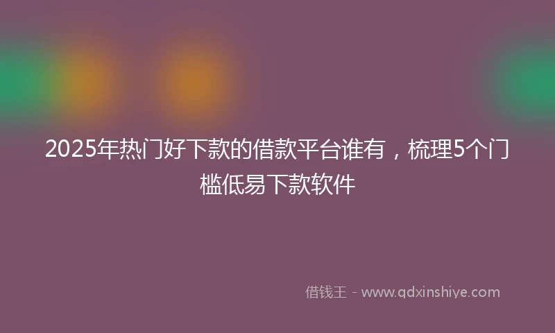 2025年热门好下款的借款平台谁有，梳理5个门槛低易下款软件