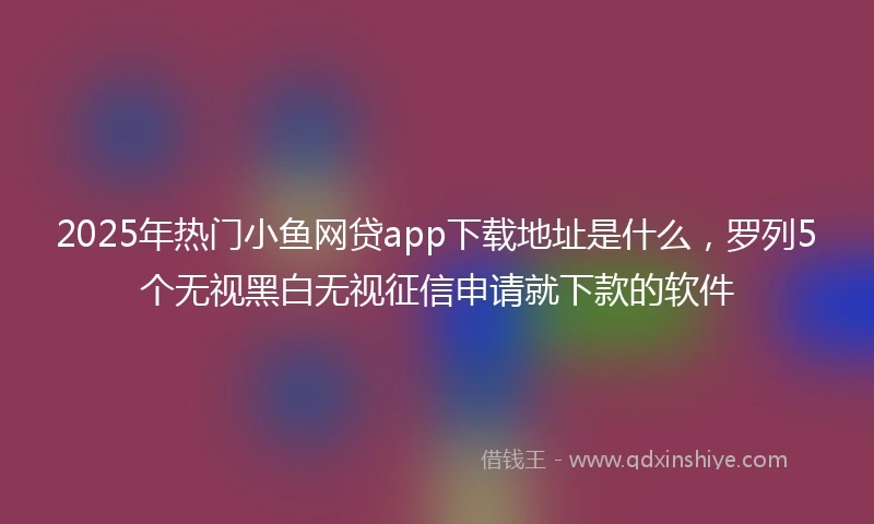 2025年热门小鱼网贷app下载地址是什么，罗列5个无视黑白无视征信申请就下款的软件