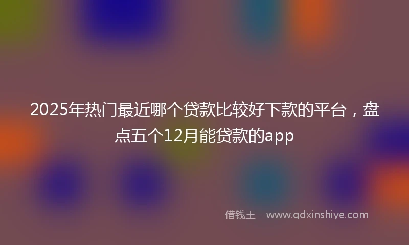 2025年热门最近哪个贷款比较好下款的平台，盘点五个12月能贷款的app