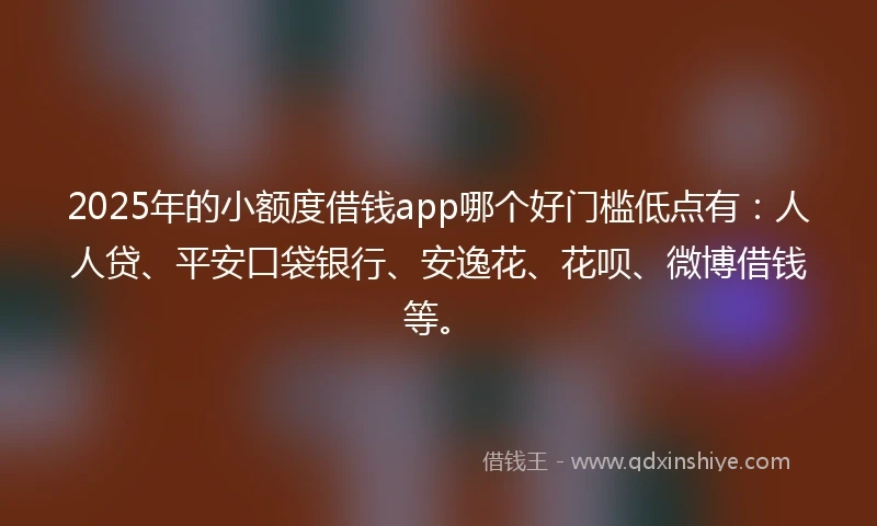 2025年的小额度借钱app哪个好门槛低点有：人人贷、平安口袋银行、安逸花、花呗、微博借钱等。