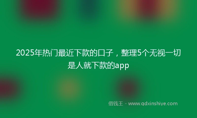 2025年热门最近下款的口子，整理5个无视一切是人就下款的app