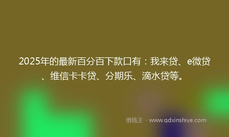 2025年的最新百分百下款口有：我来贷、e微贷、维信卡卡贷、分期乐、滴水贷等。