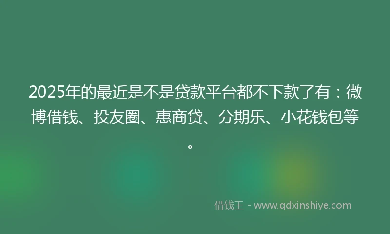 2025年的最近是不是贷款平台都不下款了有：微博借钱、投友圈、惠商贷、分期乐、小花钱包等。
