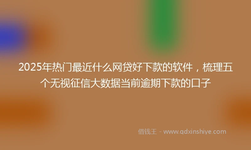 2025年热门最近什么网贷好下款的软件，梳理五个无视征信大数据当前逾期下款的口子