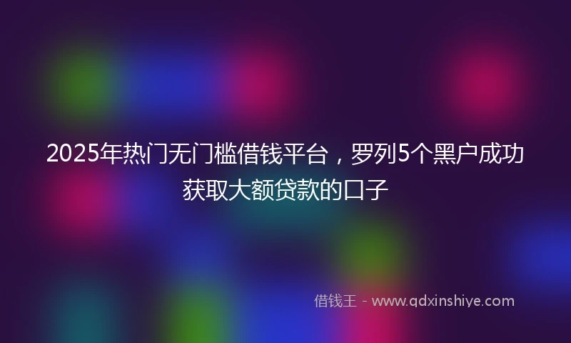 2025年热门无门槛借钱平台，罗列5个黑户成功获取大额贷款的口子