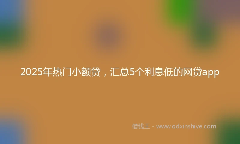 2025年热门小额贷，汇总5个利息低的网贷app