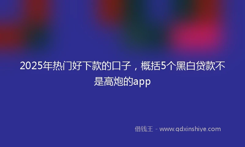 2025年热门好下款的口子，概括5个黑白贷款不是高炮的app