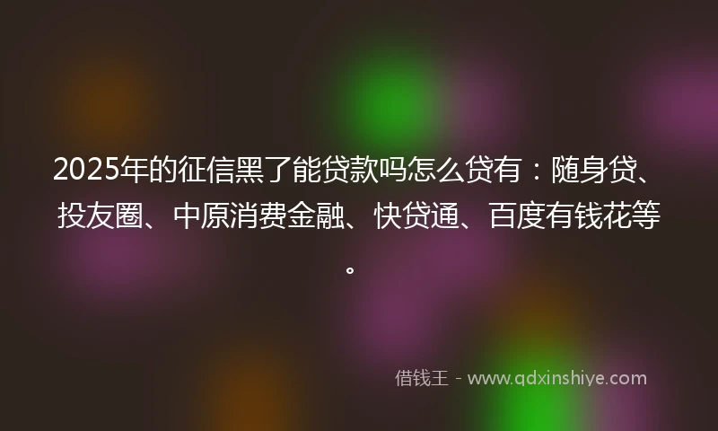 2025年的征信黑了能贷款吗怎么贷有：随身贷、投友圈、中原消费金融、快贷通、百度有钱花等。