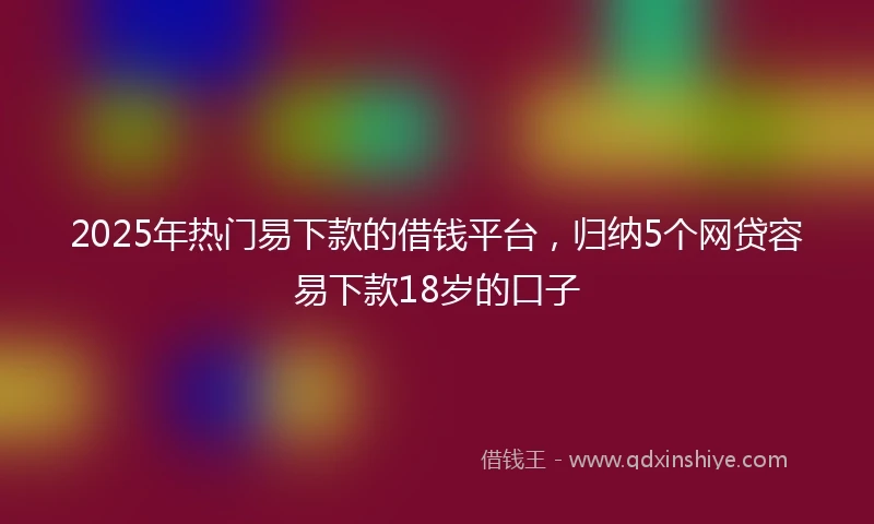 2025年热门易下款的借钱平台，归纳5个网贷容易下款18岁的口子